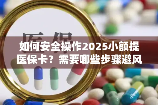 如何安全操作2025小额提医保卡？需要哪些步骤避风险？